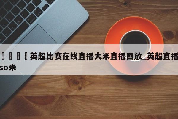 🍊英超比赛在线直播大米直播回放_英超直播so米