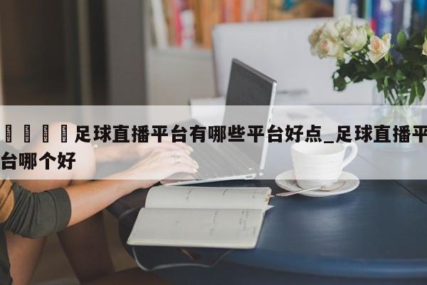 🍊足球直播平台有哪些平台好点_足球直播平台哪个好