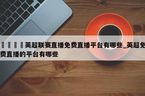 ??英超聯賽直播免費直播平臺有哪些_英超免費直播的平臺有哪些