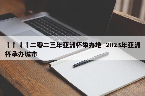 ??二零二三年亞洲杯舉辦地_2023年亞洲杯承辦城市