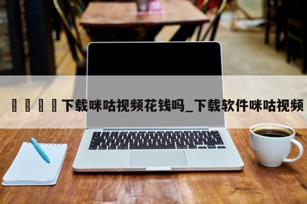 ??下載咪咕視頻花錢嗎_下載軟件咪咕視頻