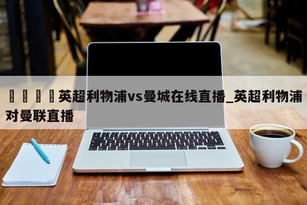 ??英超利物浦vs曼城在線直播_英超利物浦對曼聯直播