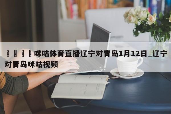 🍊咪咕体育直播辽宁对青岛1月12日_辽宁对青岛咪咕视频