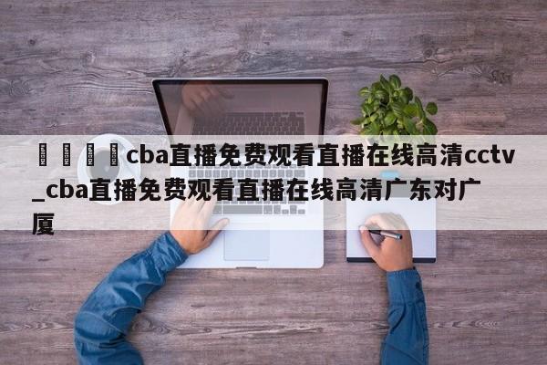 🍊cba直播免费观看直播在线高清cctv_cba直播免费观看直播在线高清广东对广厦