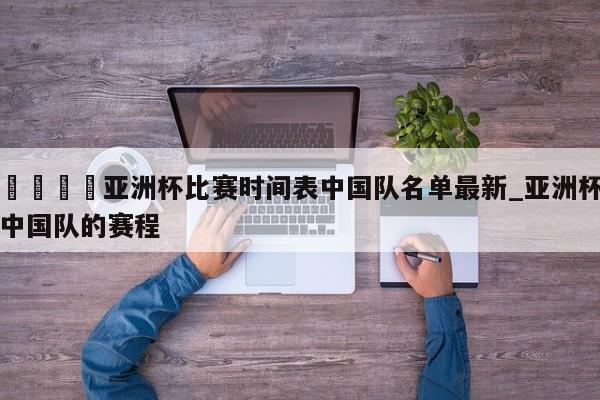 🍊亚洲杯比赛时间表中国队名单最新_亚洲杯中国队的赛程