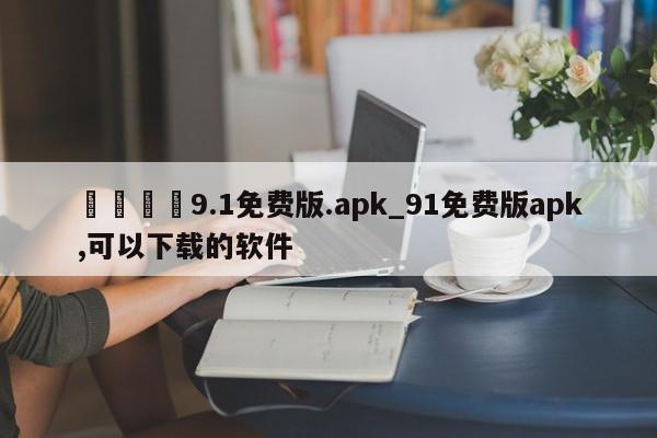 🍊9.1免费版.apk_91免费版apk,可以下载的软件