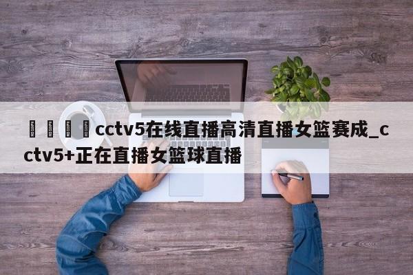 🍊cctv5在线直播高清直播女篮赛成_cctv5+正在直播女篮球直播