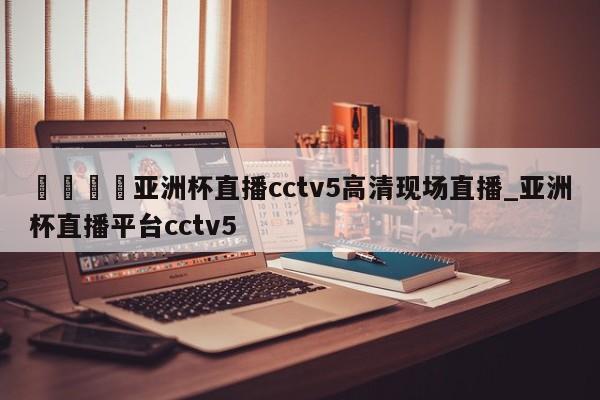 🍊亚洲杯直播cctv5高清现场直播_亚洲杯直播平台cctv5