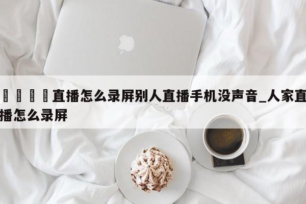 🍊直播怎么录屏别人直播手机没声音_人家直播怎么录屏