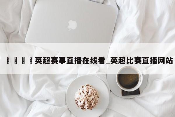 🍊英超赛事直播在线看_英超比赛直播网站