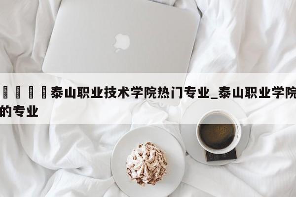 🍊泰山职业技术学院热门专业_泰山职业学院的专业