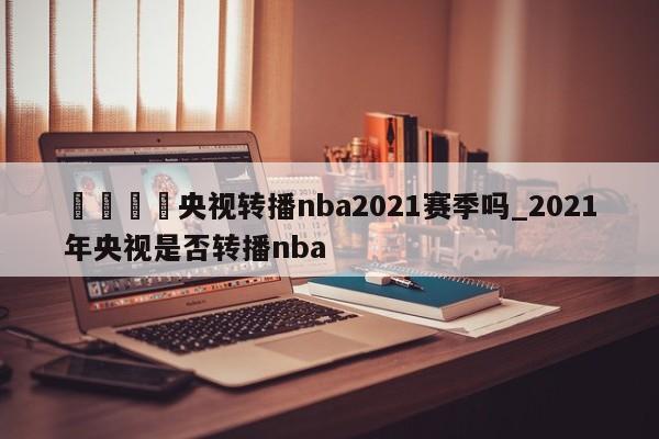 🍊央视转播nba2021赛季吗_2021年央视是否转播nba
