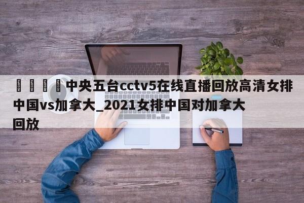 🍊中央五台cctv5在线直播回放高清女排中国vs加拿大_2021女排中国对加拿大回放