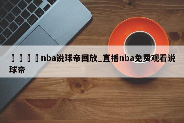 🍊nba说球帝回放_直播nba免费观看说球帝
