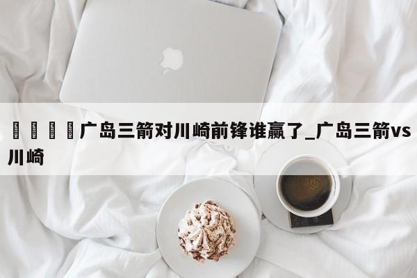 🍊广岛三箭对川崎前锋谁赢了_广岛三箭vs川崎