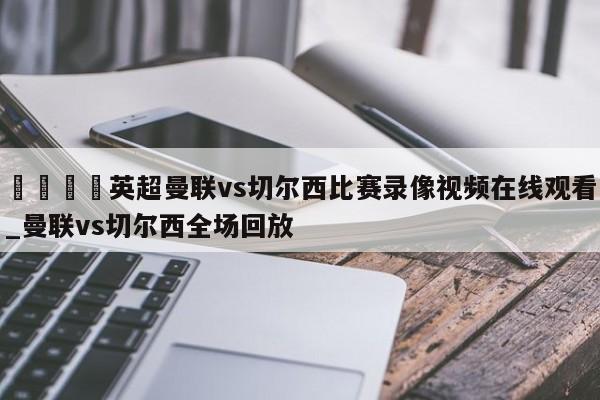 🍊英超曼联vs切尔西比赛录像视频在线观看_曼联vs切尔西全场回放