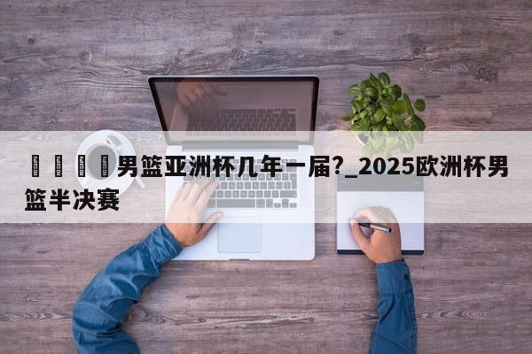 🍊男篮亚洲杯几年一届?_2025欧洲杯男篮半决赛