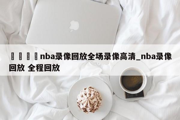 🍊nba录像回放全场录像高清_nba录像回放 全程回放
