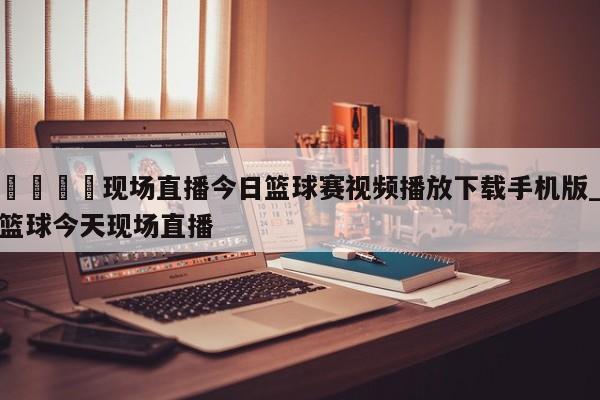 🍊现场直播今日篮球赛视频播放下载手机版_篮球今天现场直播