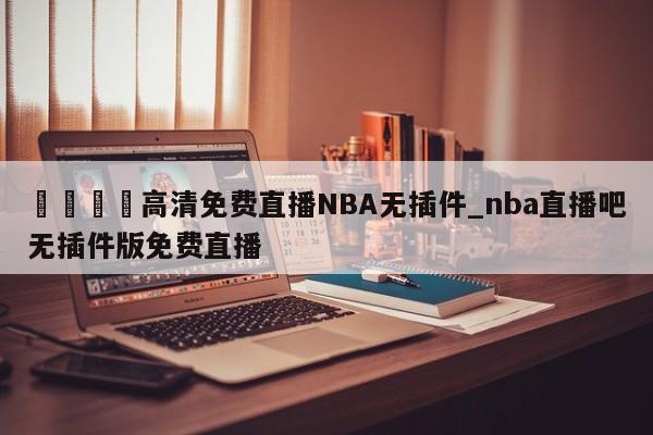 🍊高清免费直播NBA无插件_nba直播吧无插件版免费直播
