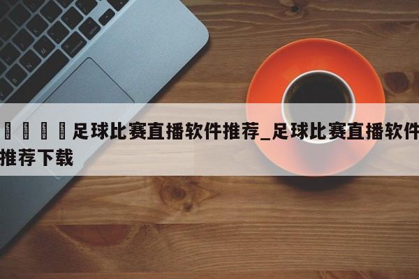 🍊足球比赛直播软件推荐_足球比赛直播软件推荐下载