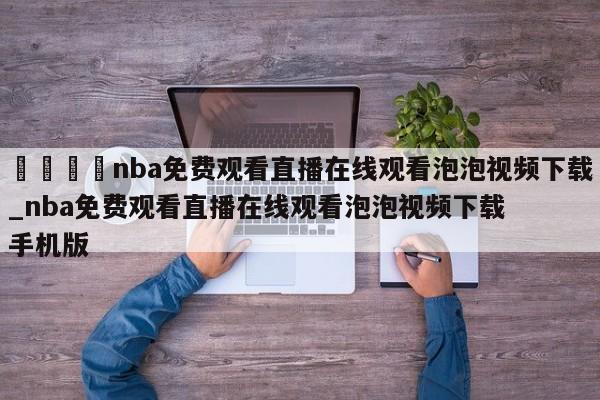 🍊nba免费观看直播在线观看泡泡视频下载_nba免费观看直播在线观看泡泡视频下载手机版