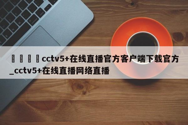 🍊cctv5+在线直播官方客户端下载官方_cctv5+在线直播网络直播