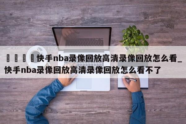 🍊快手nba录像回放高清录像回放怎么看_快手nba录像回放高清录像回放怎么看不了