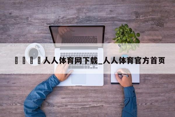 🍊人人体育网下载_人人体育官方首页