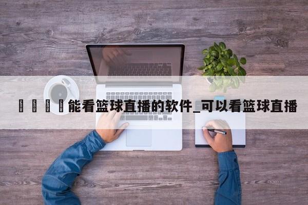 🍊能看篮球直播的软件_可以看篮球直播