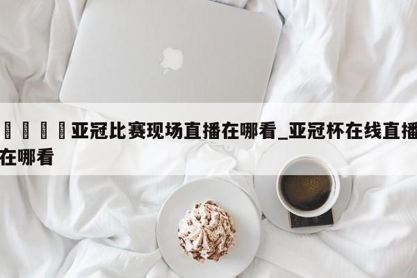 🍊亚冠比赛现场直播在哪看_亚冠杯在线直播在哪看