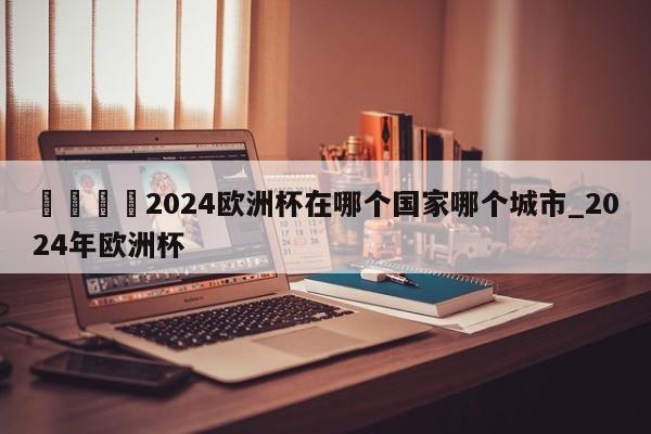 🍊2024欧洲杯在哪个国家哪个城市_2024年欧洲杯