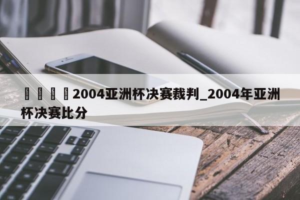 🍊2004亚洲杯决赛裁判_2004年亚洲杯决赛比分