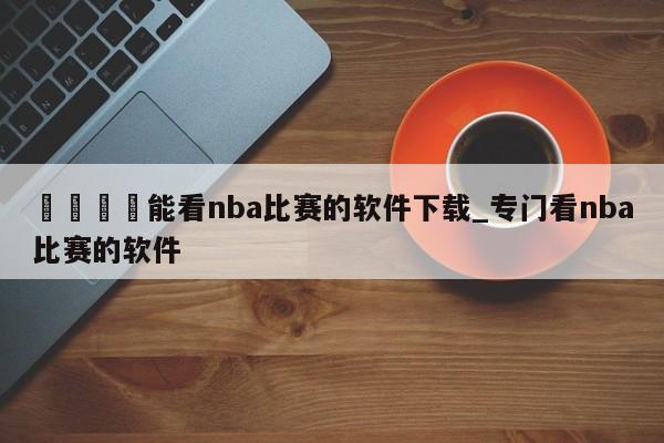 🍊能看nba比赛的软件下载_专门看nba比赛的软件