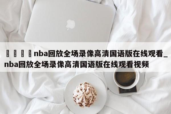 🍊nba回放全场录像高清国语版在线观看_nba回放全场录像高清国语版在线观看视频