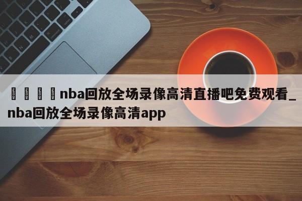 🍊nba回放全场录像高清直播吧免费观看_nba回放全场录像高清app