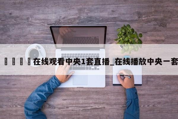 🍊在线观看中央1套直播_在线播放中央一套