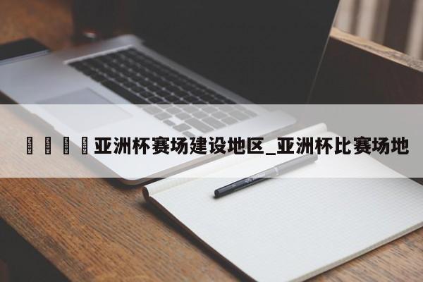🍊亚洲杯赛场建设地区_亚洲杯比赛场地