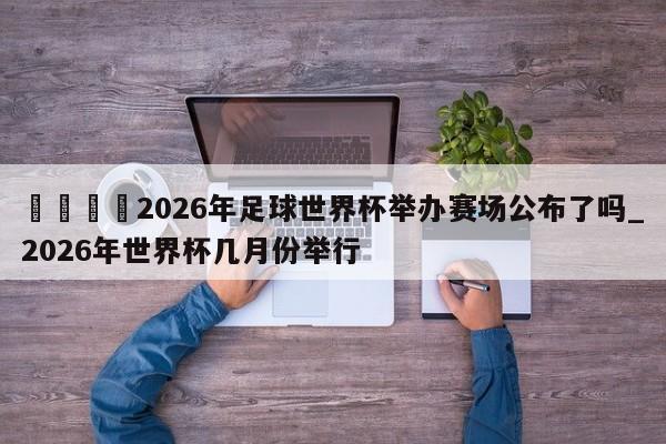 🍊2026年足球世界杯举办赛场公布了吗_2026年世界杯几月份举行