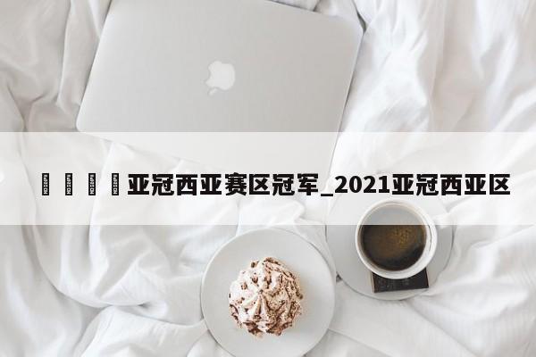 🍊亚冠西亚赛区冠军_2021亚冠西亚区