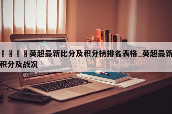 🍊英超最新比分及积分榜排名表格_英超最新积分及战况