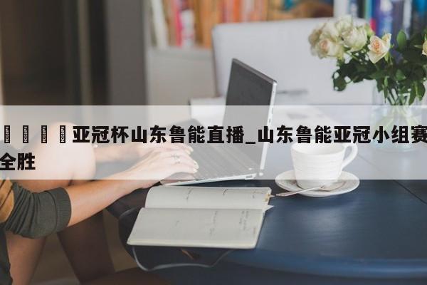 🍊亚冠杯山东鲁能直播_山东鲁能亚冠小组赛全胜
