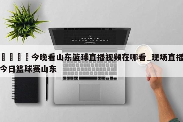 🍊今晚看山东篮球直播视频在哪看_现场直播今日篮球赛山东