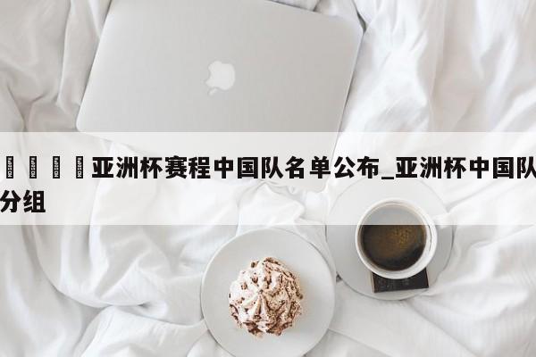 🍊亚洲杯赛程中国队名单公布_亚洲杯中国队分组