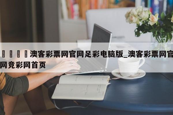 🍊澳客彩票网官网足彩电脑版_澳客彩票网官网竞彩网首页