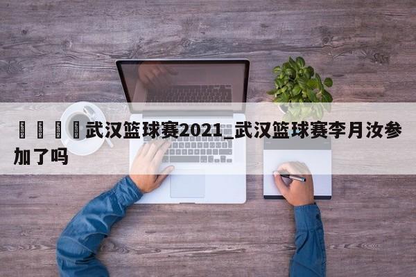 🍊武汉篮球赛2021_武汉篮球赛李月汝参加了吗