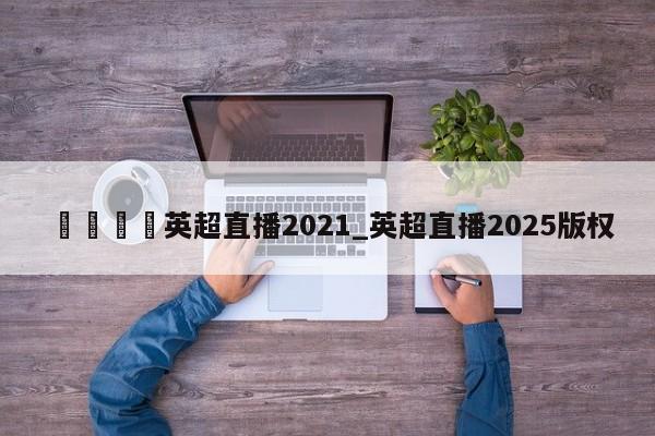 🍊英超直播2021_英超直播2025版权