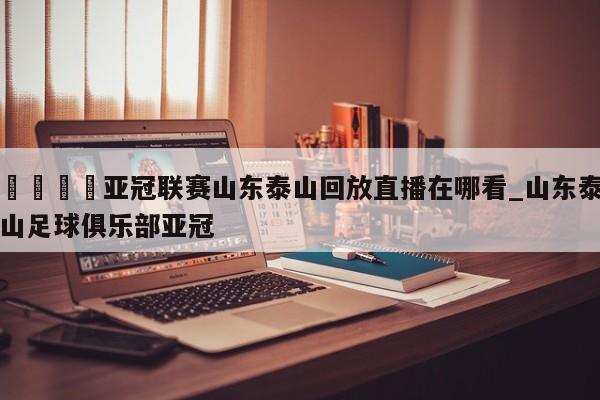 🍊亚冠联赛山东泰山回放直播在哪看_山东泰山足球俱乐部亚冠