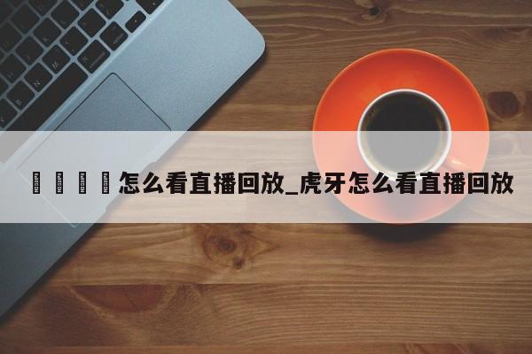 🍊怎么看直播回放_虎牙怎么看直播回放