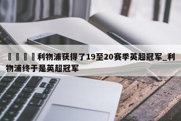🍊利物浦获得了19至20赛季英超冠军_利物浦终于是英超冠军